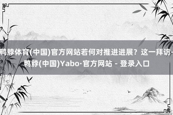 鸭脖体育(中国)官方网站若何对推进进展？这一拜访-鸭脖(中国)Yabo·官方网站 - 登录入口