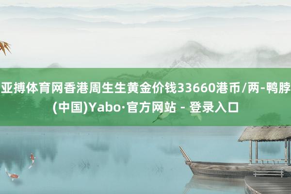 亚搏体育网香港周生生黄金价钱33660港币/两-鸭脖(中国)Yabo·官方网站 - 登录入口