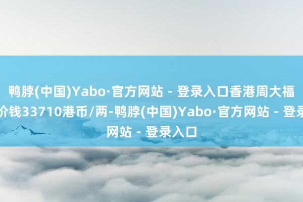 鸭脖(中国)Yabo·官方网站 - 登录入口香港周大福黄金价钱33710港币/两-鸭脖(中国)Yabo·官方网站 - 登录入口