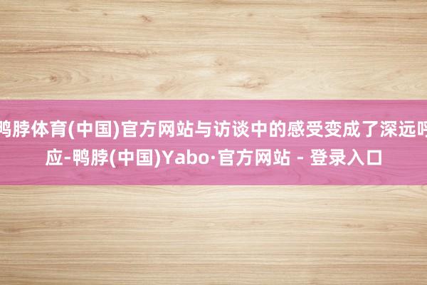 鸭脖体育(中国)官方网站与访谈中的感受变成了深远呼应-鸭脖(中国)Yabo·官方网站 - 登录入口
