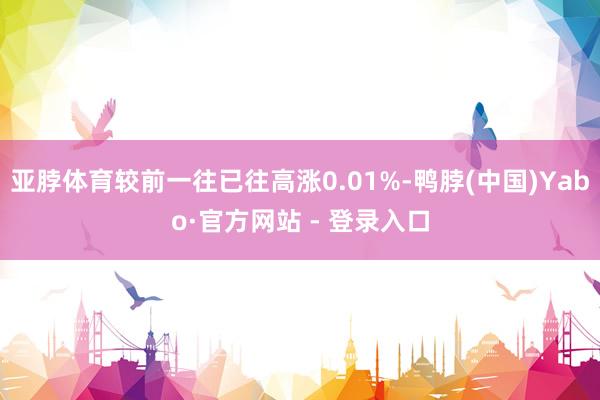 亚脖体育较前一往已往高涨0.01%-鸭脖(中国)Yabo·官方网站 - 登录入口