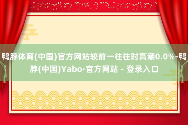 鸭脖体育(中国)官方网站较前一往往时高潮0.0%-鸭脖(中国)Yabo·官方网站 - 登录入口