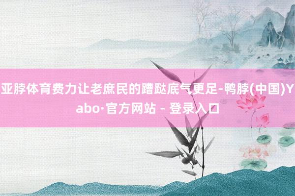 亚脖体育费力让老庶民的蹧跶底气更足-鸭脖(中国)Yabo·官方网站 - 登录入口