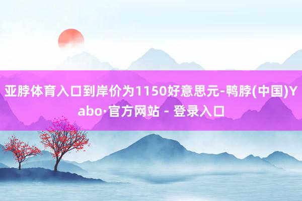 亚脖体育入口到岸价为1150好意思元-鸭脖(中国)Yabo·官方网站 - 登录入口