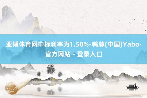 亚搏体育网中标利率为1.50%-鸭脖(中国)Yabo·官方网站 - 登录入口
