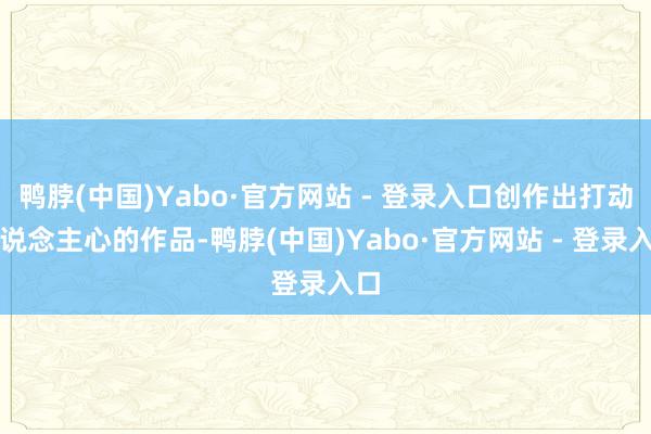 鸭脖(中国)Yabo·官方网站 - 登录入口创作出打动东说念主心的作品-鸭脖(中国)Yabo·官方网站 - 登录入口