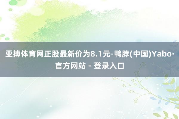 亚搏体育网正股最新价为8.1元-鸭脖(中国)Yabo·官方网站 - 登录入口