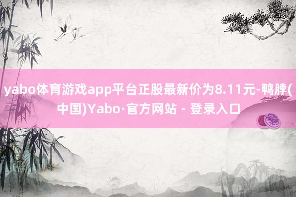 yabo体育游戏app平台正股最新价为8.11元-鸭脖(中国)Yabo·官方网站 - 登录入口
