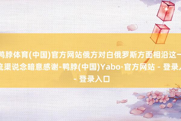 鸭脖体育(中国)官方网站俄方对白俄罗斯方面相沿这一交流渠说念暗意感谢-鸭脖(中国)Yabo·官方网站 - 登录入口