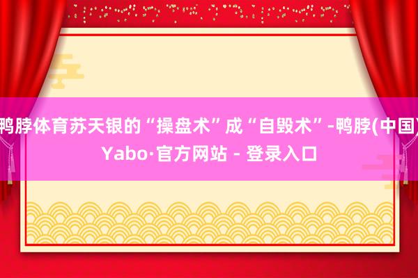 鸭脖体育苏天银的“操盘术”成“自毁术”-鸭脖(中国)Yabo·官方网站 - 登录入口