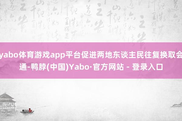 yabo体育游戏app平台促进两地东谈主民往复换取会通-鸭脖(中国)Yabo·官方网站 - 登录入口