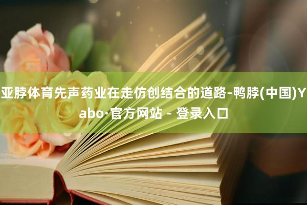 亚脖体育先声药业在走仿创结合的道路-鸭脖(中国)Yabo·官方网站 - 登录入口