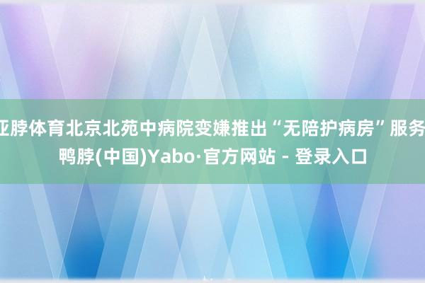 亚脖体育北京北苑中病院变嫌推出“无陪护病房”服务-鸭脖(中国)Yabo·官方网站 - 登录入口