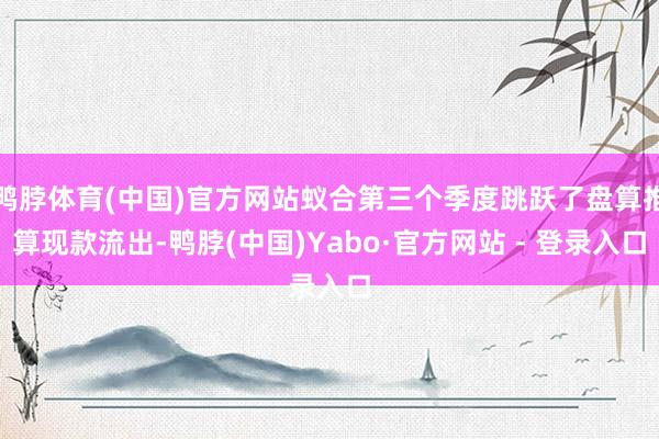 鸭脖体育(中国)官方网站蚁合第三个季度跳跃了盘算推算现款流出-鸭脖(中国)Yabo·官方网站 - 登录入口