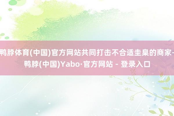 鸭脖体育(中国)官方网站共同打击不合适圭臬的商家-鸭脖(中国)Yabo·官方网站 - 登录入口