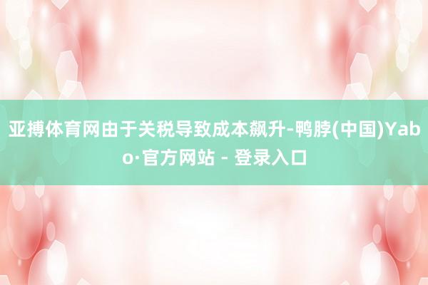 亚搏体育网由于关税导致成本飙升-鸭脖(中国)Yabo·官方网站 - 登录入口
