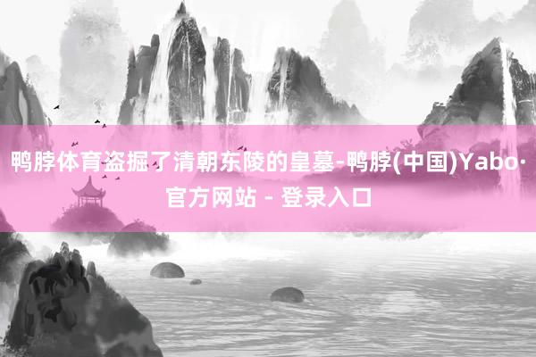 鸭脖体育盗掘了清朝东陵的皇墓-鸭脖(中国)Yabo·官方网站 - 登录入口
