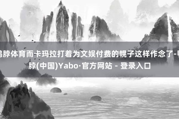 鸭脖体育而卡玛拉打着为文娱付费的幌子这样作念了-鸭脖(中国)Yabo·官方网站 - 登录入口
