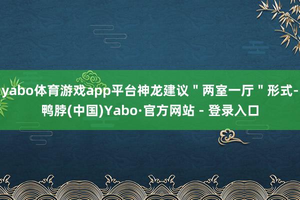 yabo体育游戏app平台神龙建议＂两室一厅＂形式-鸭脖(中国)Yabo·官方网站 - 登录入口