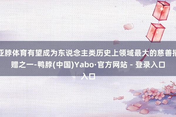 亚脖体育有望成为东说念主类历史上领域最大的慈善捐赠之一-鸭脖(中国)Yabo·官方网站 - 登录入口