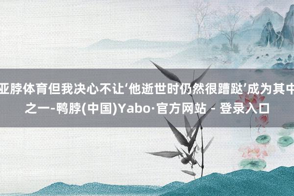 亚脖体育但我决心不让‘他逝世时仍然很蹧跶’成为其中之一-鸭脖(中国)Yabo·官方网站 - 登录入口