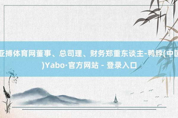 亚搏体育网董事、总司理、财务郑重东谈主-鸭脖(中国)Yabo·官方网站 - 登录入口