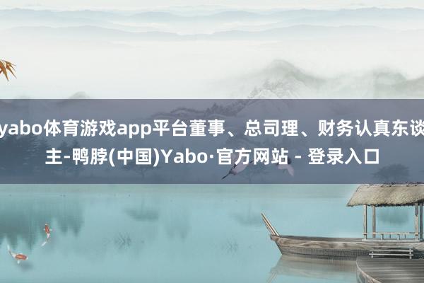yabo体育游戏app平台董事、总司理、财务认真东谈主-鸭脖(中国)Yabo·官方网站 - 登录入口