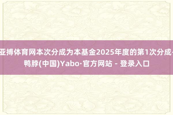 亚搏体育网本次分成为本基金2025年度的第1次分成-鸭脖(中国)Yabo·官方网站 - 登录入口