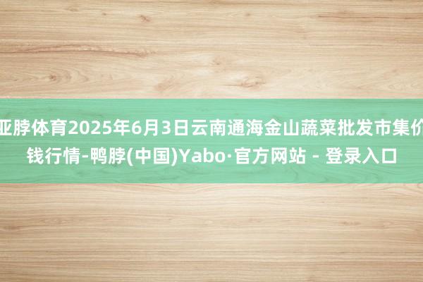 亚脖体育2025年6月3日云南通海金山蔬菜批发市集价钱行情-鸭脖(中国)Yabo·官方网站 - 登录入口