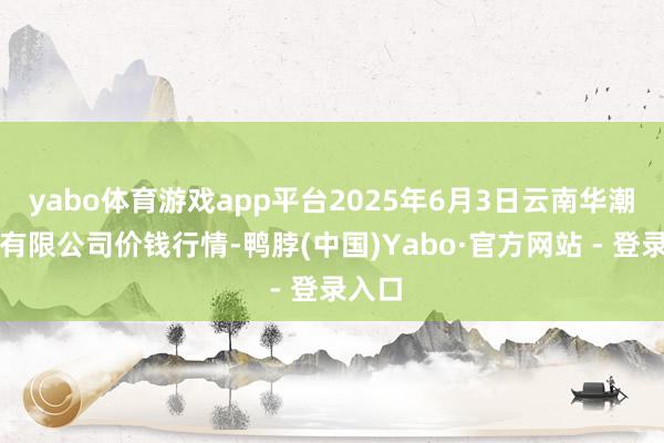 yabo体育游戏app平台2025年6月3日云南华潮实业有限公司价钱行情-鸭脖(中国)Yabo·官方网站 - 登录入口
