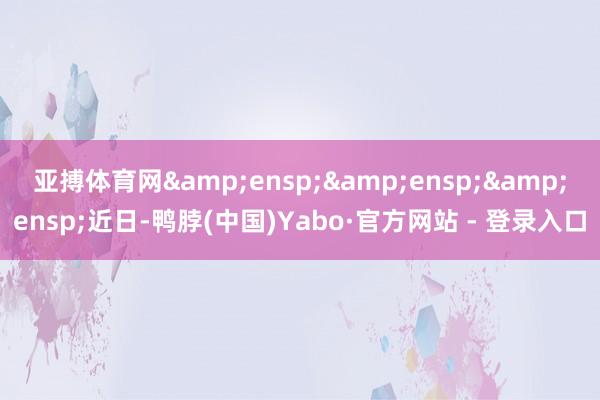 亚搏体育网&ensp;&ensp;&ensp;近日-鸭脖(中国)Yabo·官方网站 - 登录入口