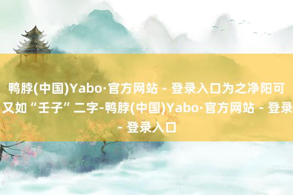 鸭脖(中国)Yabo·官方网站 - 登录入口为之净阳可用；又如“壬子”二字-鸭脖(中国)Yabo·官方网站 - 登录入口