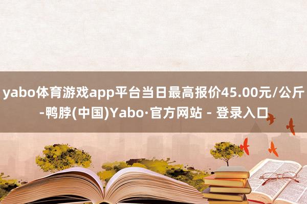 yabo体育游戏app平台当日最高报价45.00元/公斤-鸭脖(中国)Yabo·官方网站 - 登录入口