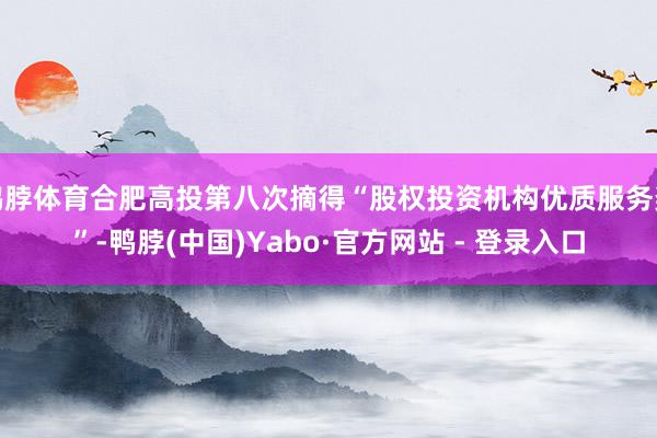 鸭脖体育合肥高投第八次摘得“股权投资机构优质服务奖”-鸭脖(中国)Yabo·官方网站 - 登录入口