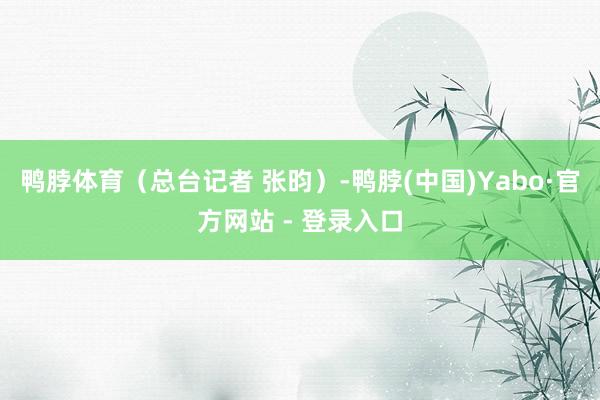 鸭脖体育（总台记者 张昀）-鸭脖(中国)Yabo·官方网站 - 登录入口