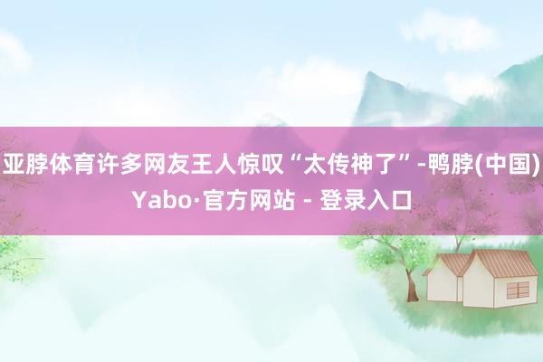 亚脖体育许多网友王人惊叹“太传神了”-鸭脖(中国)Yabo·官方网站 - 登录入口