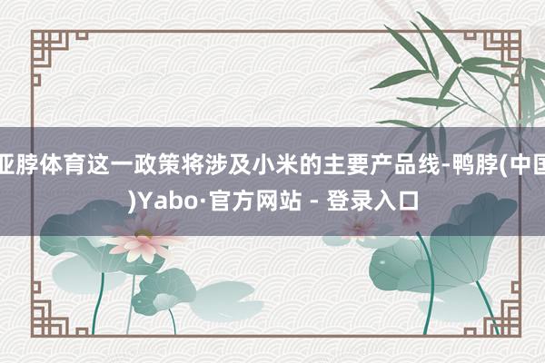 亚脖体育这一政策将涉及小米的主要产品线-鸭脖(中国)Yabo·官方网站 - 登录入口