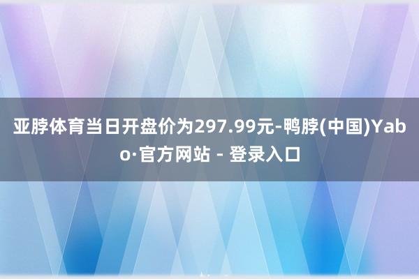亚脖体育当日开盘价为297.99元-鸭脖(中国)Yabo·官方网站 - 登录入口