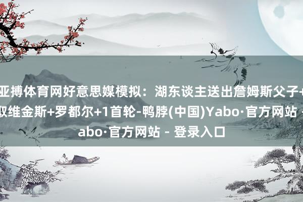 亚搏体育网好意思媒模拟：湖东谈主送出詹姆斯父子+米尔顿获取维金斯+罗都尔+1首轮-鸭脖(中国)Yabo·官方网站 - 登录入口