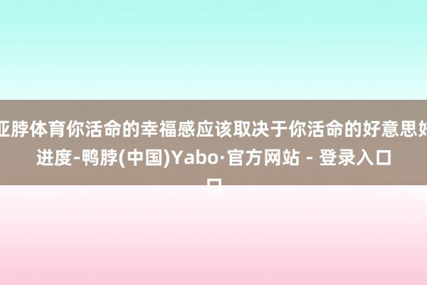 亚脖体育你活命的幸福感应该取决于你活命的好意思好进度-鸭脖(中国)Yabo·官方网站 - 登录入口