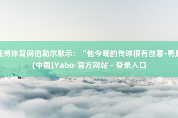 亚搏体育网伯勒尔默示：“他今晚的传球很有创意-鸭脖(中国)Yabo·官方网站 - 登录入口