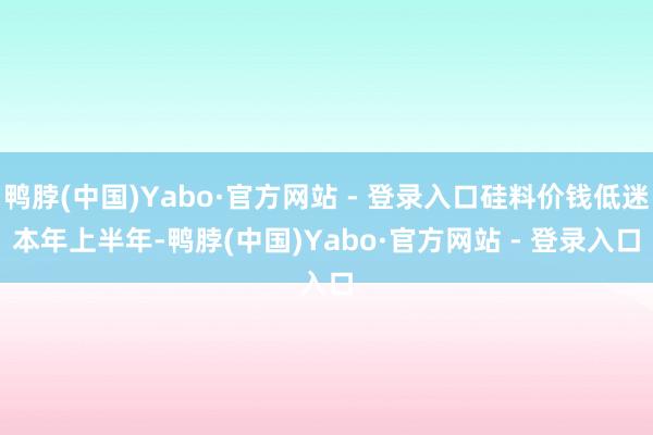 鸭脖(中国)Yabo·官方网站 - 登录入口硅料价钱低迷　　本年上半年-鸭脖(中国)Yabo·官方网站 - 登录入口