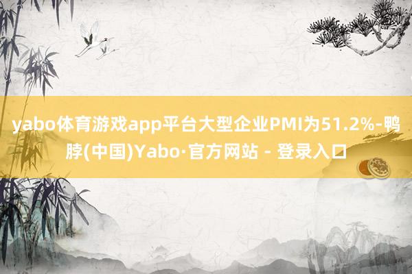 yabo体育游戏app平台大型企业PMI为51.2%-鸭脖(中国)Yabo·官方网站 - 登录入口