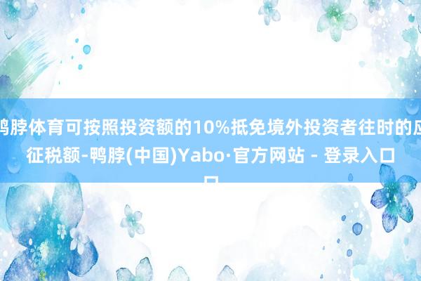 鸭脖体育可按照投资额的10%抵免境外投资者往时的应征税额-鸭脖(中国)Yabo·官方网站 - 登录入口