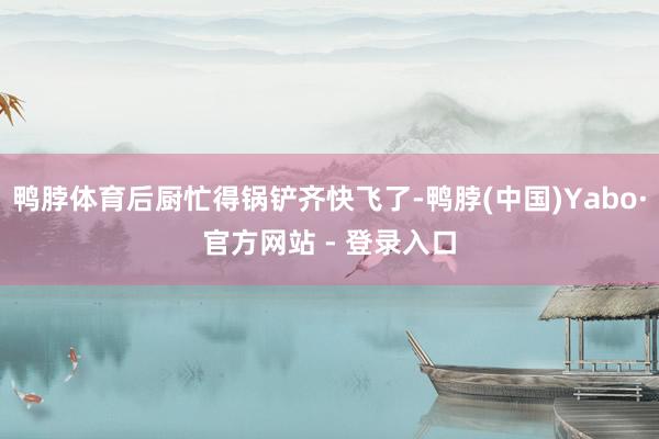 鸭脖体育后厨忙得锅铲齐快飞了-鸭脖(中国)Yabo·官方网站 - 登录入口