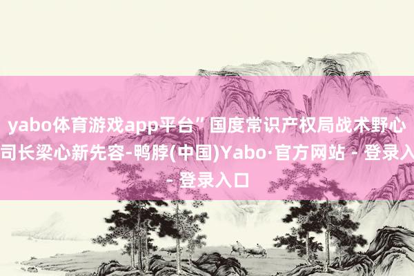 yabo体育游戏app平台”国度常识产权局战术野心司司长梁心新先容-鸭脖(中国)Yabo·官方网站 - 登录入口