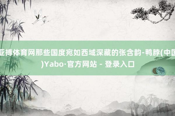 亚搏体育网那些国度宛如西域深藏的张含韵-鸭脖(中国)Yabo·官方网站 - 登录入口