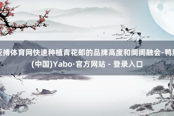 亚搏体育网快速种植青花郎的品牌高度和阛阓融会-鸭脖(中国)Yabo·官方网站 - 登录入口