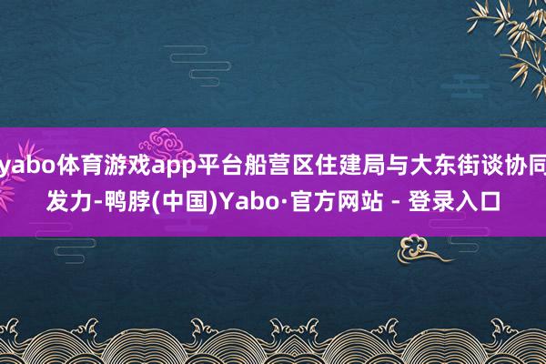 yabo体育游戏app平台船营区住建局与大东街谈协同发力-鸭脖(中国)Yabo·官方网站 - 登录入口