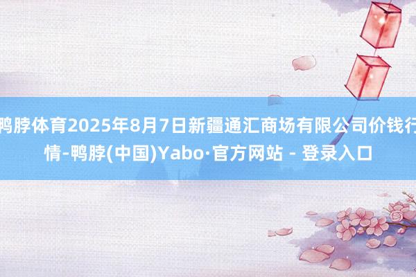 鸭脖体育2025年8月7日新疆通汇商场有限公司价钱行情-鸭脖(中国)Yabo·官方网站 - 登录入口